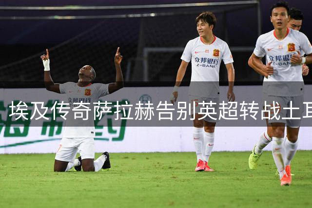 埃及传奇萨拉赫告别英超转战土耳其 延续欧洲足球梦