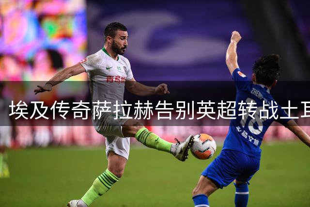 埃及传奇萨拉赫告别英超转战土耳其 延续欧洲足球梦